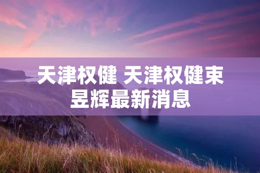 天津权健 天津权健束昱辉最新消息