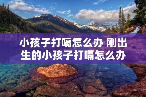 小孩子打嗝怎么办 刚出生的小孩子打嗝怎么办 小孩子打嗝怎么办 刚出生的小孩子打嗝怎么办