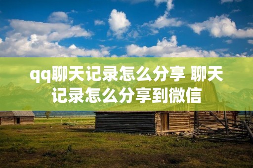 qq聊天记录怎么分享 聊天记录怎么分享到微信 qq聊天记录怎么分享 聊天记录怎么分享到微信