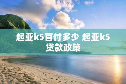起亚k5首付多少 起亚k5贷款政策 起亚k5首付多少 起亚k5贷款政策
