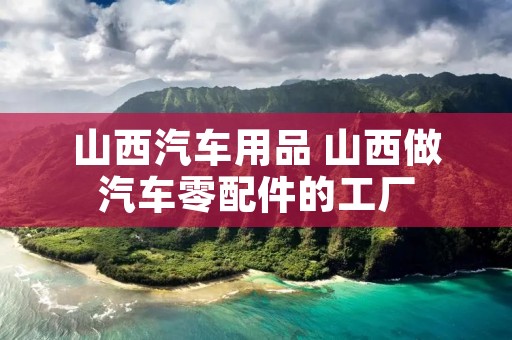 山西汽车用品 山西做汽车零配件的工厂 山西汽车用品 山西做汽车零配件的工厂