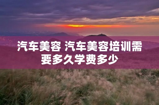 汽车美容 汽车美容培训需要多久学费多少 汽车美容 汽车美容培训需要多久学费多少