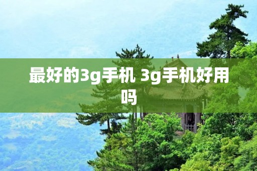 最好的3g手机 3g手机好用吗 最好的3g手机 3g手机好用吗