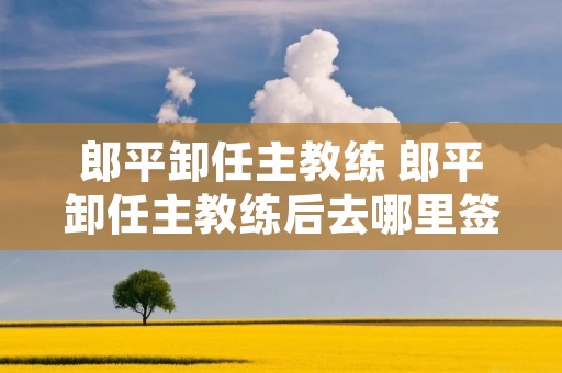 郎平卸任主教练 郎平卸任主教练后去哪里签约 郎平卸任主教练 郎平卸任主教练后去哪里签约