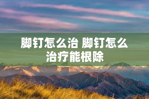 脚钉怎么治 脚钉怎么治疗能根除 脚钉怎么治 脚钉怎么治疗能根除