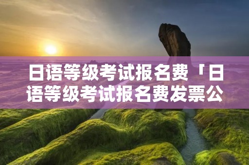 日语等级考试报名费「日语等级考试报名费发票公司」 日语等级考试报名费「日语等级考试报名费发票公司」