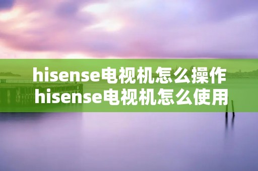 hisense电视机怎么操作 hisense电视机怎么使用