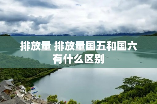 排放量 排放量国五和国六有什么区别