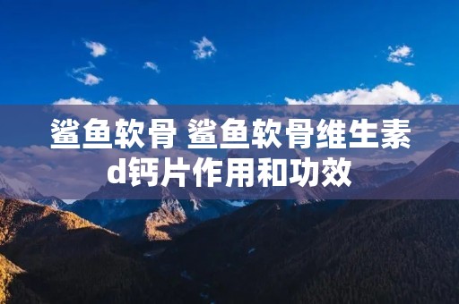 鲨鱼软骨 鲨鱼软骨维生素d钙片作用和功效