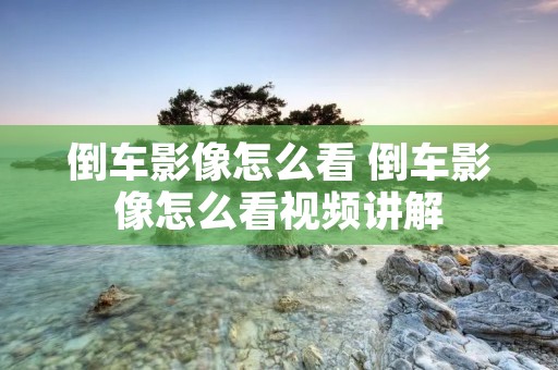 倒车影像怎么看 倒车影像怎么看视频讲解 倒车影像怎么看 倒车影像怎么看视频讲解