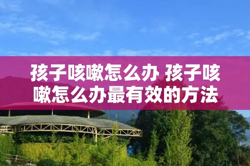 孩子咳嗽怎么办 孩子咳嗽怎么办最有效的方法 孩子咳嗽怎么办 孩子咳嗽怎么办最有效的方法