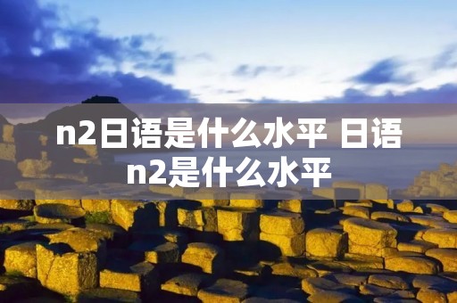 n2日语是什么水平 日语n2是什么水平