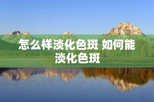 怎么样淡化色斑 如何能淡化色斑 怎么样淡化色斑 如何能淡化色斑