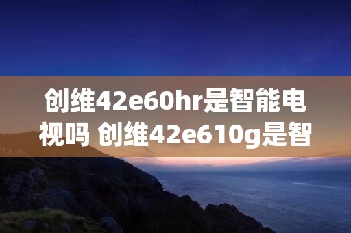 创维42e60hr是智能电视吗 创维42e610g是智能电视么
