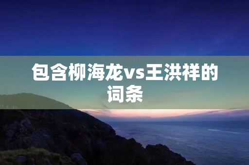 包含柳海龙vs王洪祥的词条 包含柳海龙vs王洪祥的词条