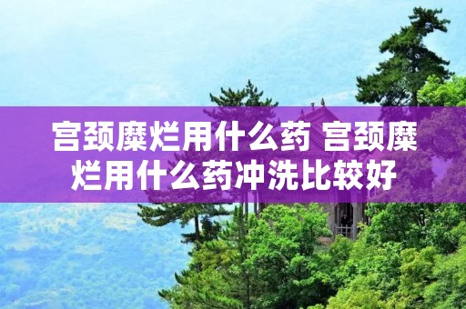 宫颈糜烂用什么药 宫颈糜烂用什么药冲洗比较好 宫颈糜烂用什么药 宫颈糜烂用什么药冲洗比较好