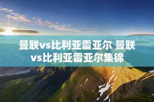 曼联vs比利亚雷亚尔 曼联vs比利亚雷亚尔集锦 曼联vs比利亚雷亚尔 曼联vs比利亚雷亚尔集锦