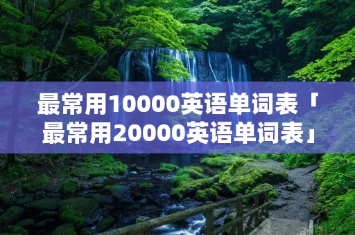 最常用10000英语单词表「最常用20000英语单词表」 最常用10000英语单词表「最常用20000英语单词表」