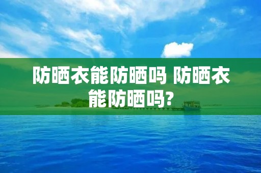 防晒衣能防晒吗 防晒衣能防晒吗?