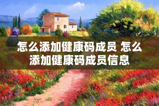怎么添加健康码成员 怎么添加健康码成员信息 怎么添加健康码成员 怎么添加健康码成员信息