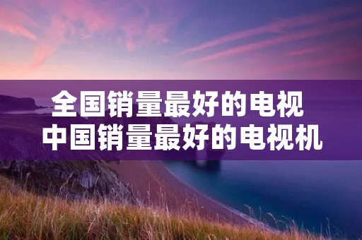全国销量最好的电视 中国销量最好的电视机是哪几个牌子 全国销量最好的电视 中国销量最好的电视机是哪几个牌子