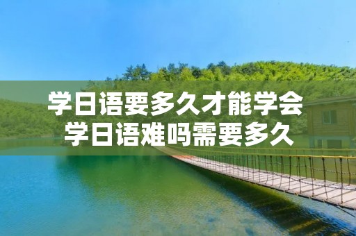 学日语要多久才能学会 学日语难吗需要多久 学日语要多久才能学会 学日语难吗需要多久