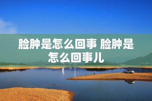 脸肿是怎么回事 脸肿是怎么回事儿 脸肿是怎么回事 脸肿是怎么回事儿
