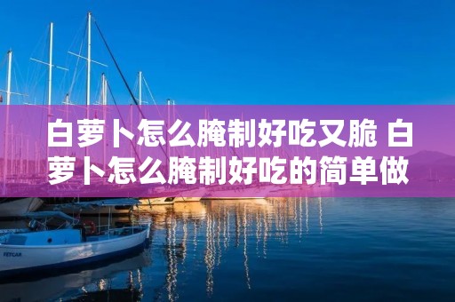 白萝卜怎么腌制好吃又脆 白萝卜怎么腌制好吃的简单做法 白萝卜怎么腌制好吃又脆 白萝卜怎么腌制好吃的简单做法