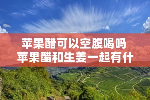 苹果醋可以空腹喝吗 苹果醋和生姜一起有什么功效