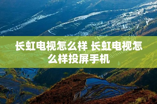 长虹电视怎么样 长虹电视怎么样投屏手机 长虹电视怎么样 长虹电视怎么样投屏手机