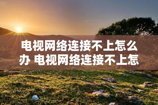 电视网络连接不上怎么办 电视网络连接不上怎么办视频