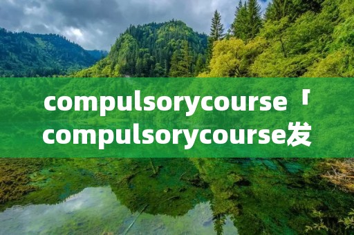 compulsorycourse「compulsorycourse发音」 compulsorycourse「compulsorycourse发音」