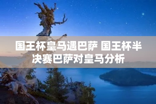 国王杯皇马遇巴萨 国王杯半决赛巴萨对皇马分析