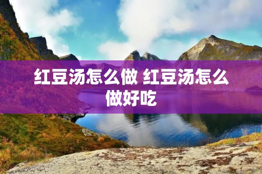 红豆汤怎么做 红豆汤怎么做好吃 红豆汤怎么做 红豆汤怎么做好吃