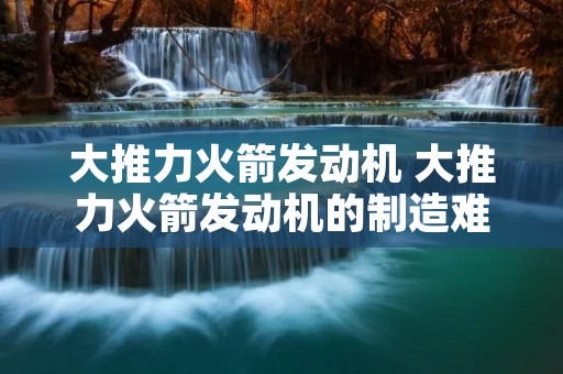 大推力火箭发动机 大推力火箭发动机的制造难点