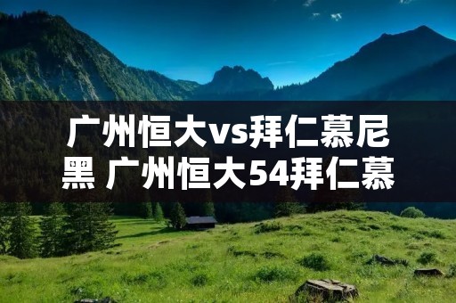 广州恒大vs拜仁慕尼黑 广州恒大54拜仁慕尼黑阵容 广州恒大vs拜仁慕尼黑 广州恒大54拜仁慕尼黑阵容