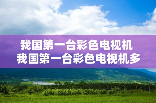 我国第一台彩色电视机 我国第一台彩色电视机多少钱