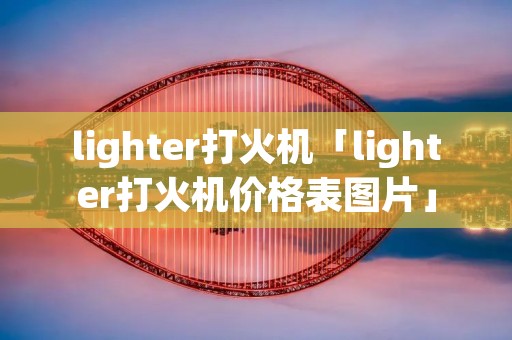 lighter打火机「lighter打火机价格表图片」
