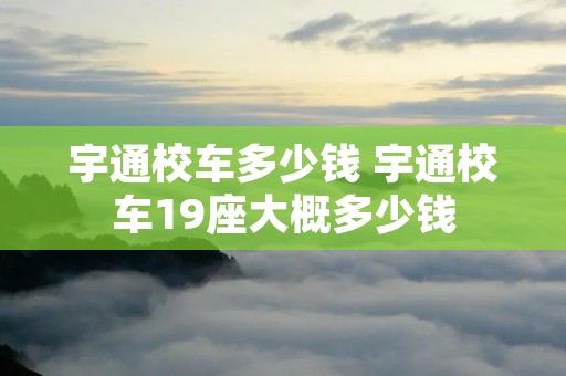宇通校车多少钱 宇通校车19座大概多少钱 宇通校车多少钱 宇通校车19座大概多少钱