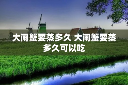 大闸蟹要蒸多久 大闸蟹要蒸多久可以吃 大闸蟹要蒸多久 大闸蟹要蒸多久可以吃