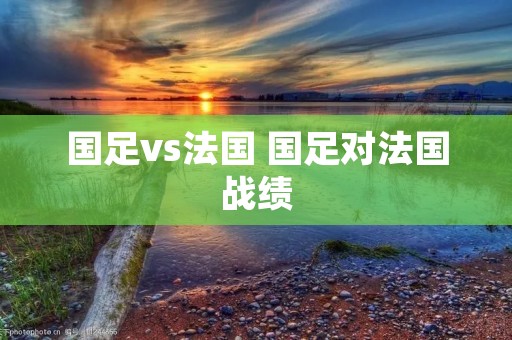 国足vs法国 国足对法国战绩 国足vs法国 国足对法国战绩