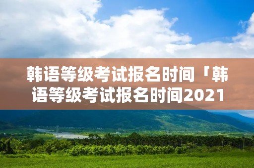 韩语等级考试报名时间「韩语等级考试报名时间2021」