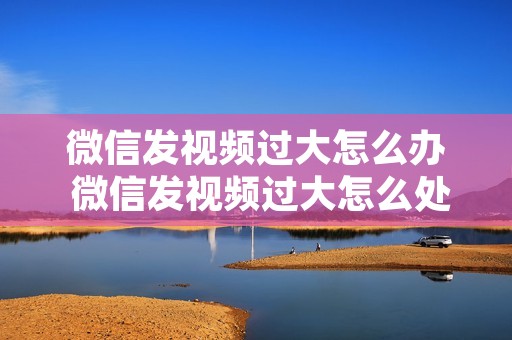 微信发视频过大怎么办 微信发视频过大怎么处理