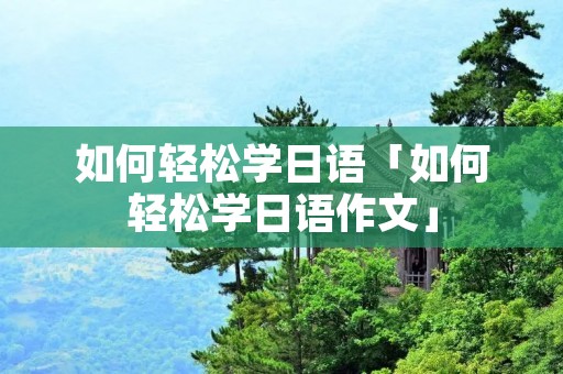 如何轻松学日语「如何轻松学日语作文」 如何轻松学日语「如何轻松学日语作文」