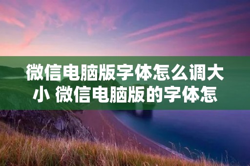 微信电脑版字体怎么调大小 微信电脑版的字体怎样调大