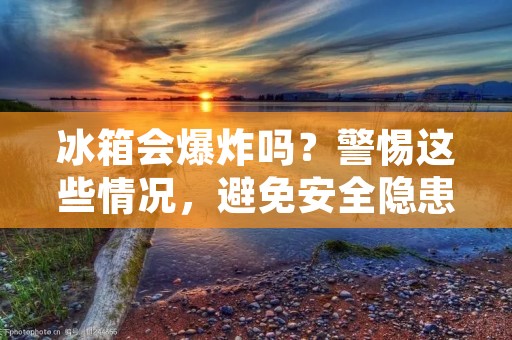 冰箱会爆炸吗？警惕这些情况，避免安全隐患