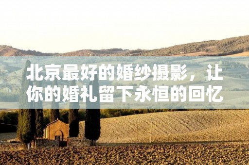 北京最好的婚纱摄影,让你的婚礼留下永恒的回忆