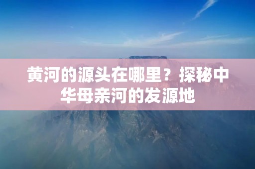 黄河的源头在哪里?探秘中华母亲河的发源地