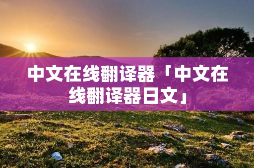 中文在线翻译器「中文在线翻译器日文」 中文在线翻译器「中文在线翻译器日文」