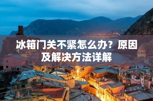 冰箱门关不紧怎么办？原因及解决方法详解